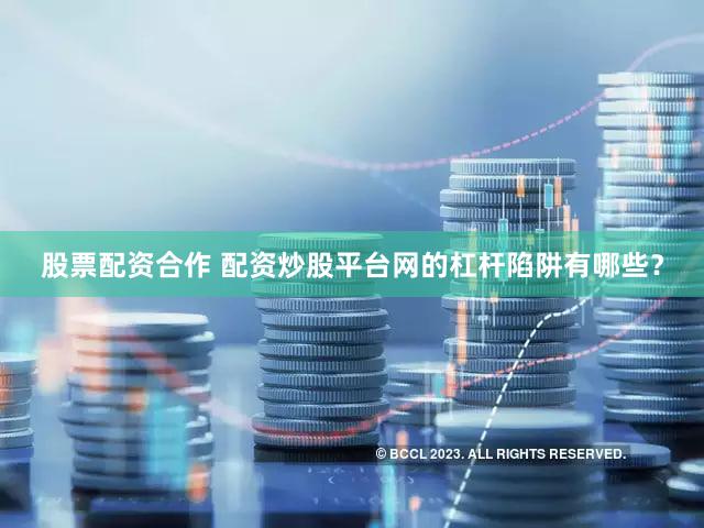 股票配资合作 配资炒股平台网的杠杆陷阱有哪些？