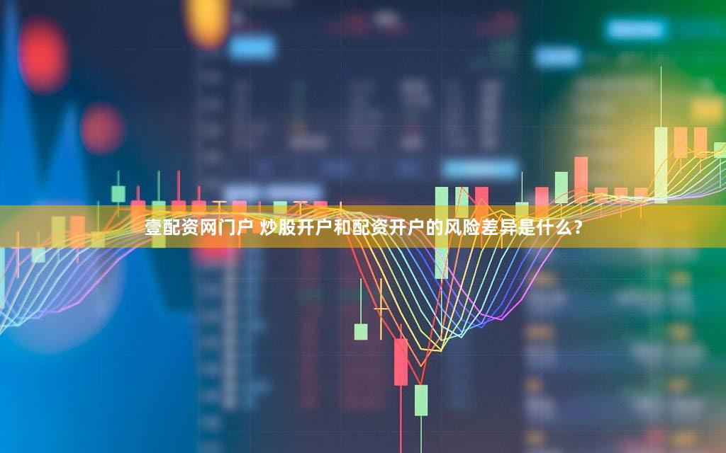 壹配资网门户 炒股开户和配资开户的风险差异是什么？