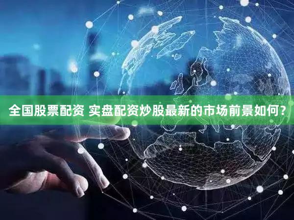 全国股票配资 实盘配资炒股最新的市场前景如何？