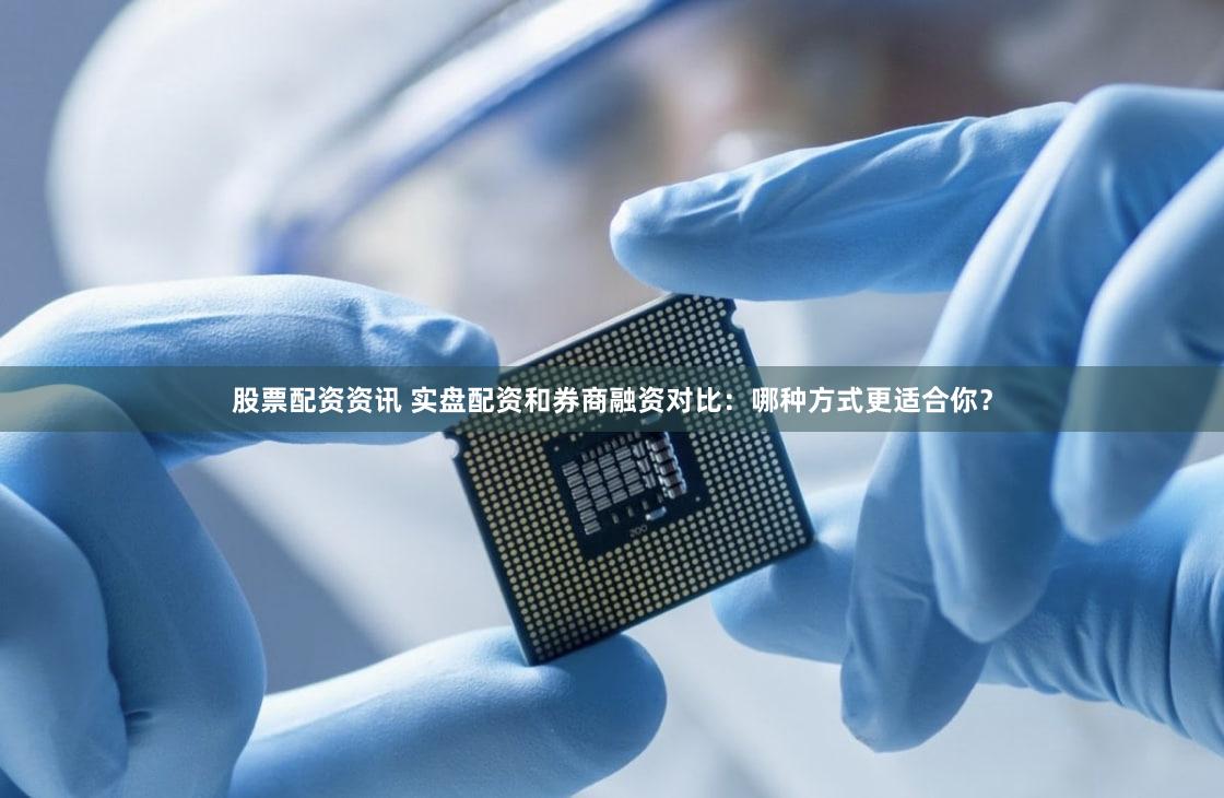 股票配资资讯 实盘配资和券商融资对比：哪种方式更适合你？