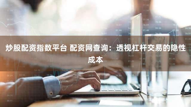 炒股配资指数平台 配资网查询：透视杠杆交易的隐性成本