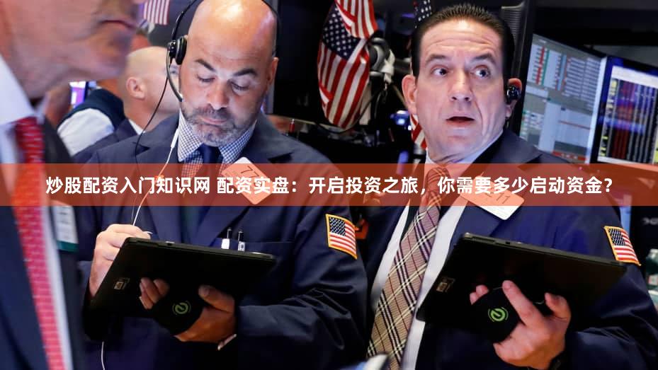 炒股配资入门知识网 配资实盘：开启投资之旅，你需要多少启动资金？