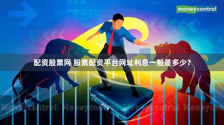 配资股票网 股票配资平台网址利息一般是多少？