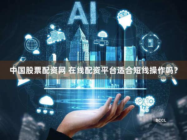 中国股票配资网 在线配资平台适合短线操作吗？