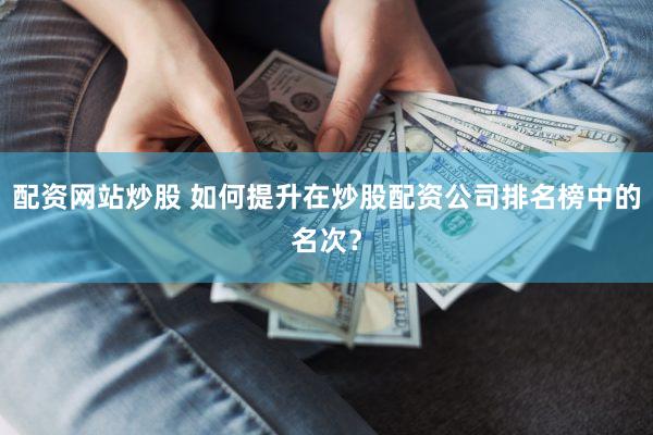 配资网站炒股 如何提升在炒股配资公司排名榜中的名次？