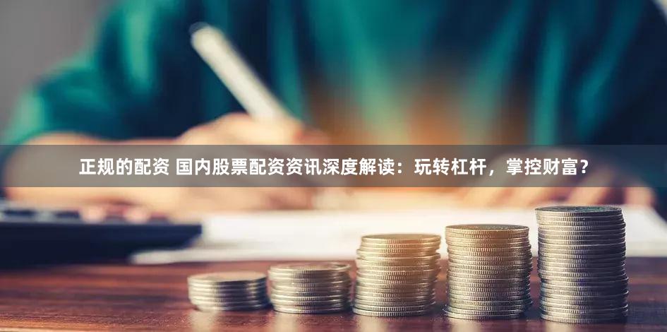 正规的配资 国内股票配资资讯深度解读：玩转杠杆，掌控财富？