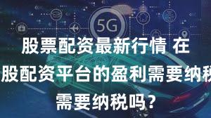 股票配资最新行情 在线炒股配资平台的盈利需要纳税吗？