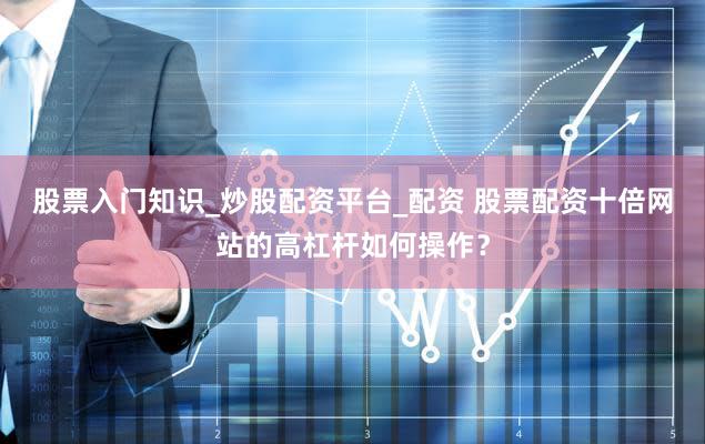 股票入门知识_炒股配资平台_配资 股票配资十倍网站的高杠杆如何操作？
