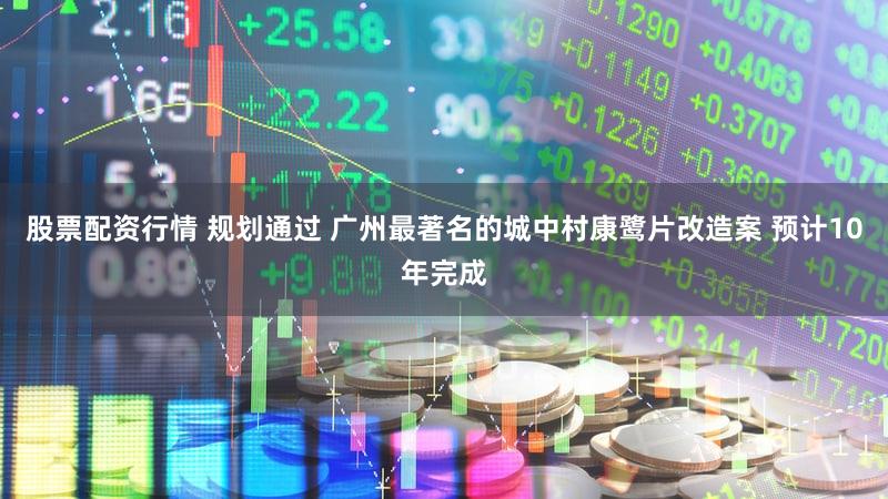股票配资行情 规划通过 广州最著名的城中村康鹭片改造案 预计10年完成