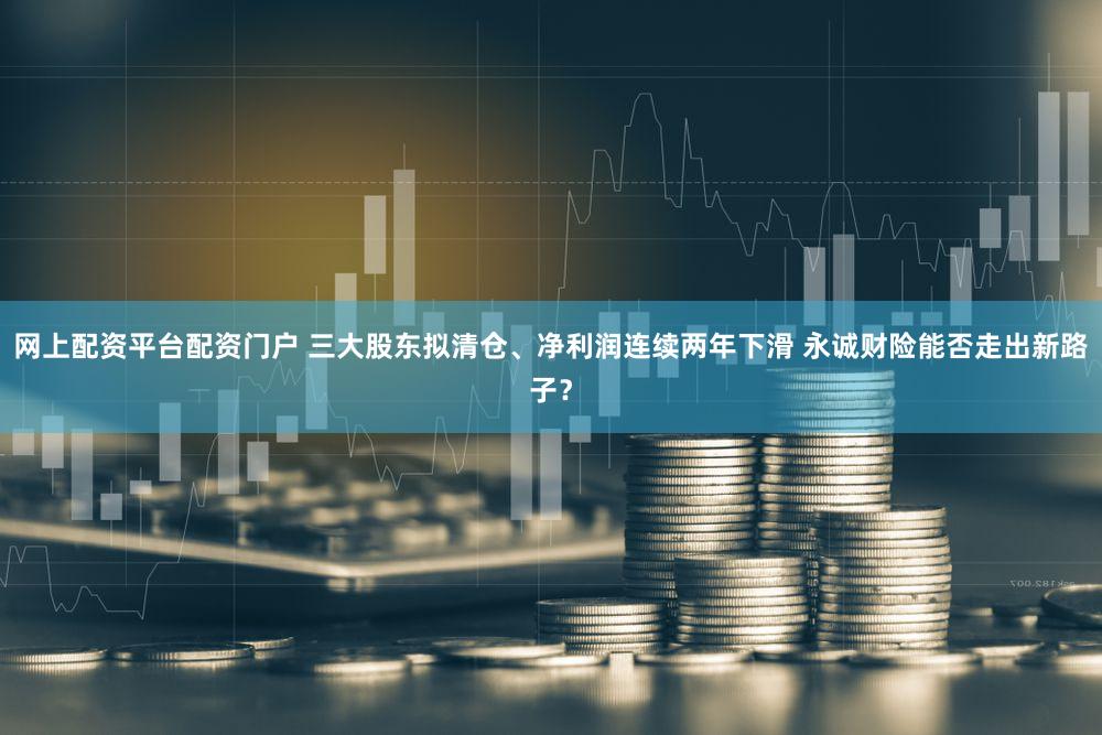 网上配资平台配资门户 三大股东拟清仓、净利润连续两年下滑 永诚财险能否走出新路子？