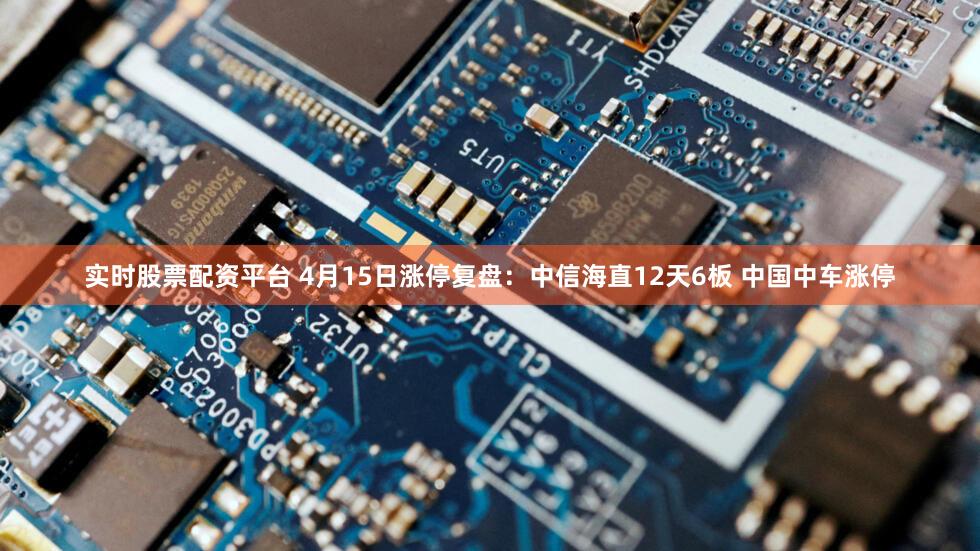 实时股票配资平台 4月15日涨停复盘：中信海直12天6板 中国中车涨停
