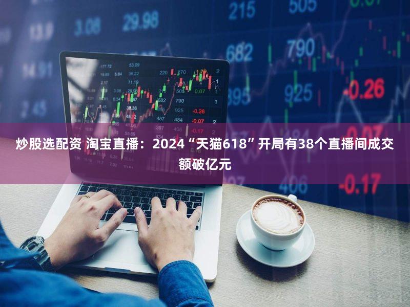 炒股选配资 淘宝直播：2024“天猫618”开局有38个直播间成交额破亿元