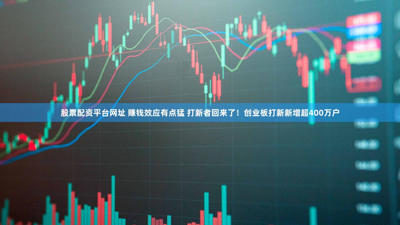 股票配资平台网址 赚钱效应有点猛 打新者回来了！创业板打新新增超400万户