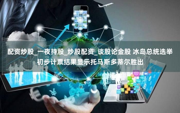 配资炒股_一夜持股_炒股配资_谈股论金股 冰岛总统选举初步计票结果显示托马斯多蒂尔胜出