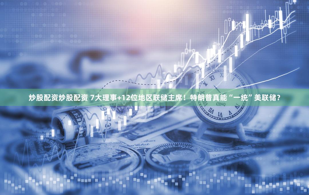 炒股配资炒股配资 7大理事+12位地区联储主席！特朗普真能“一统”美联储？