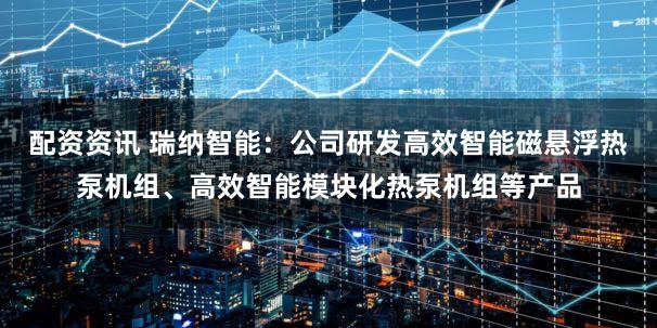 配资资讯 瑞纳智能：公司研发高效智能磁悬浮热泵机组、高效智能模块化热泵机组等产品