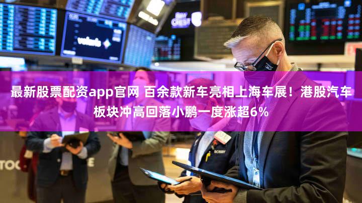 最新股票配资app官网 百余款新车亮相上海车展！港股汽车板块冲高回落小鹏一度涨超6%