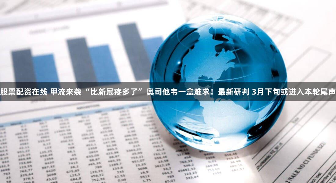 股票配资在线 甲流来袭 “比新冠疼多了” 奥司他韦一盒难求！最新研判 3月下旬或进入本轮尾声