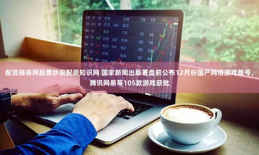 配资排排网股票炒股配资知识网 国家新闻出版署盘前公布12月份国产网络游戏版号，腾讯网易等105款游戏获批