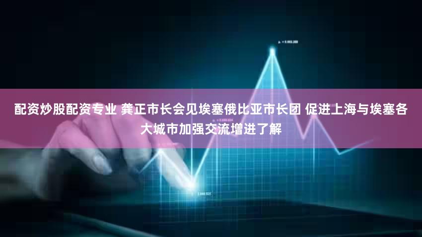 配资炒股配资专业 龚正市长会见埃塞俄比亚市长团 促进上海与埃塞各大城市加强交流增进了解