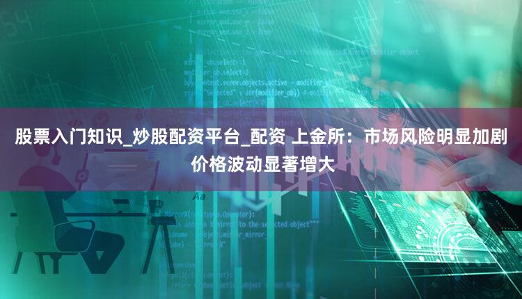股票入门知识_炒股配资平台_配资 上金所：市场风险明显加剧 价格波动显著增大