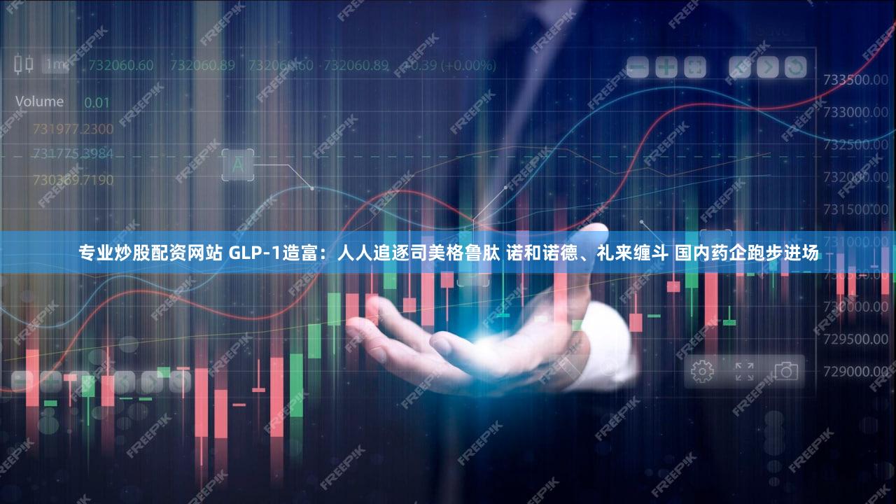专业炒股配资网站 GLP-1造富：人人追逐司美格鲁肽 诺和诺德、礼来缠斗 国内药企跑步进场