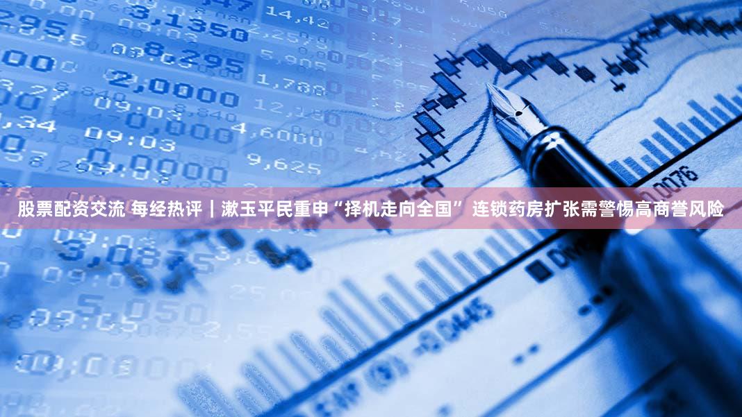 股票配资交流 每经热评｜漱玉平民重申“择机走向全国” 连锁药房扩张需警惕高商誉风险