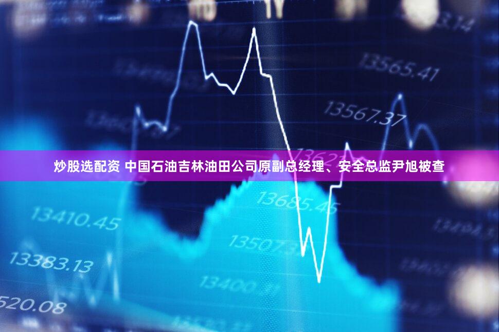 炒股选配资 中国石油吉林油田公司原副总经理、安全总监尹旭被查