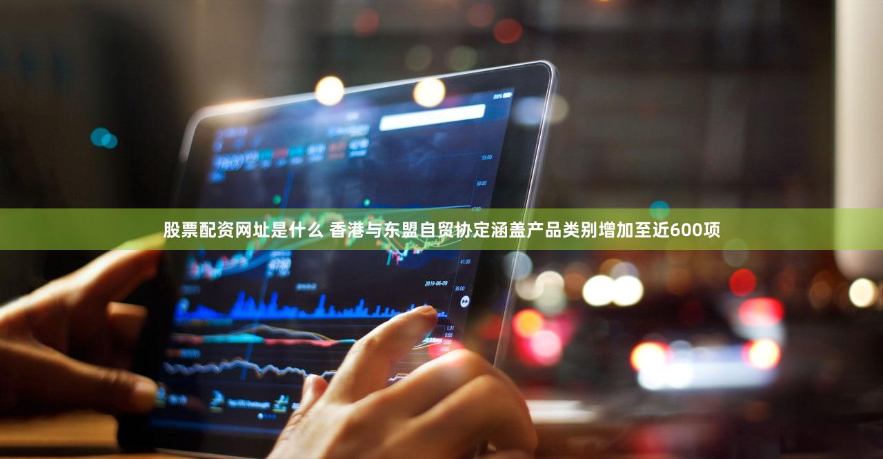 股票配资网址是什么 香港与东盟自贸协定涵盖产品类别增加至近600项