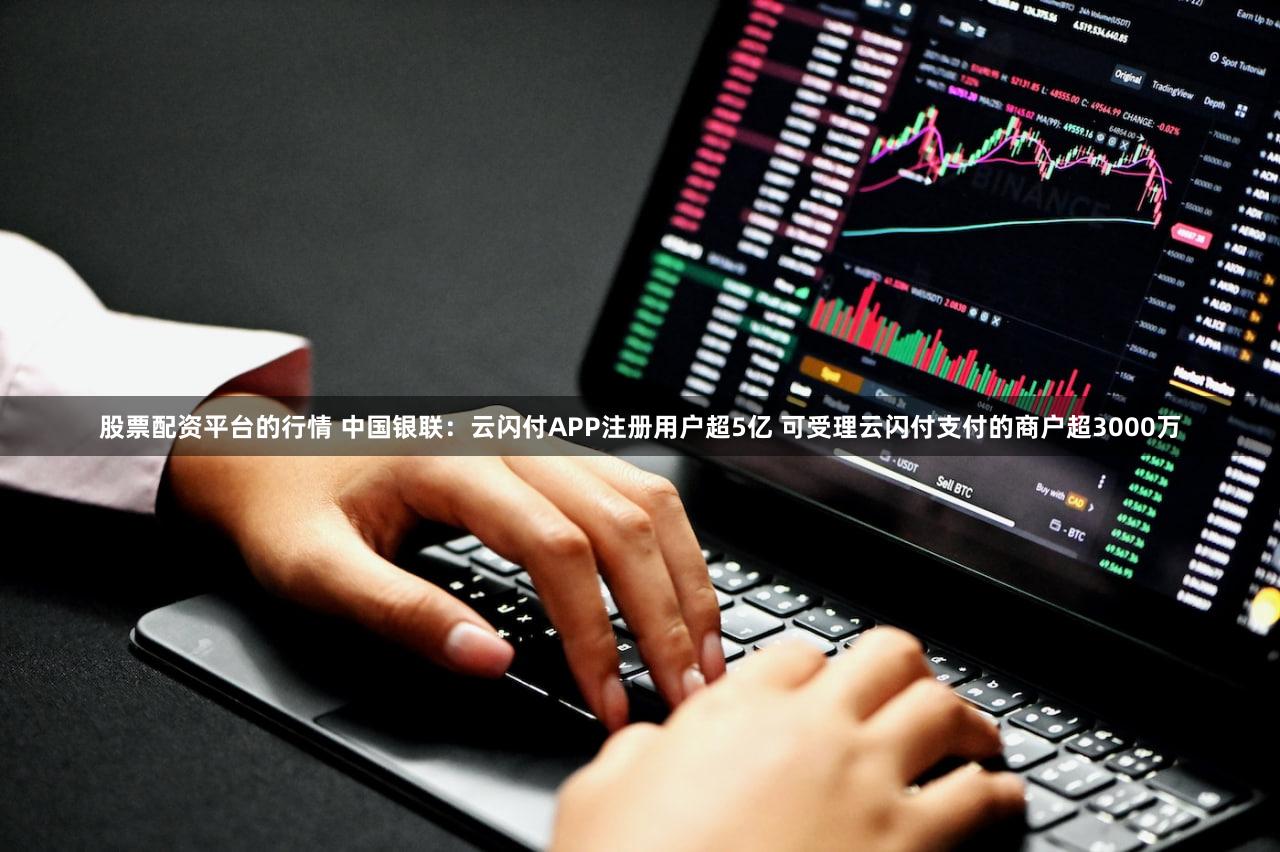 股票配资平台的行情 中国银联：云闪付APP注册用户超5亿 可受理云闪付支付的商户超3000万