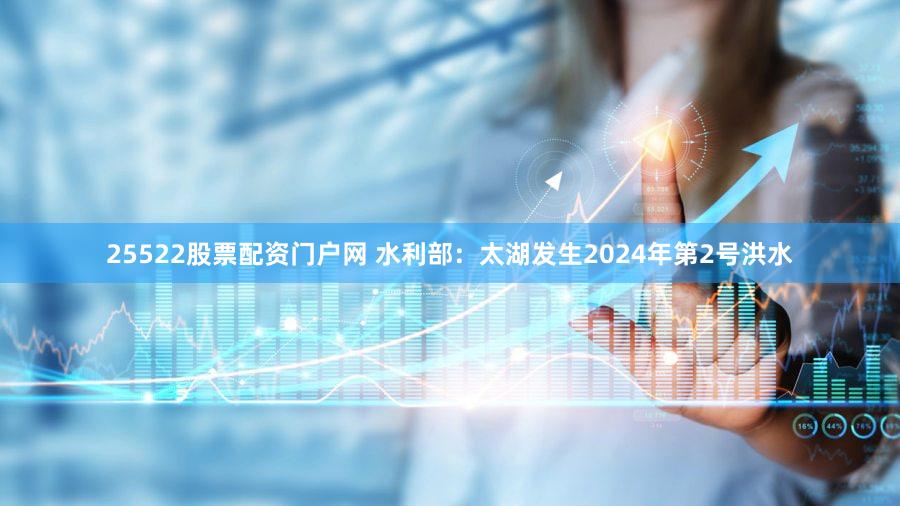 25522股票配资门户网 水利部：太湖发生2024年第2号洪水