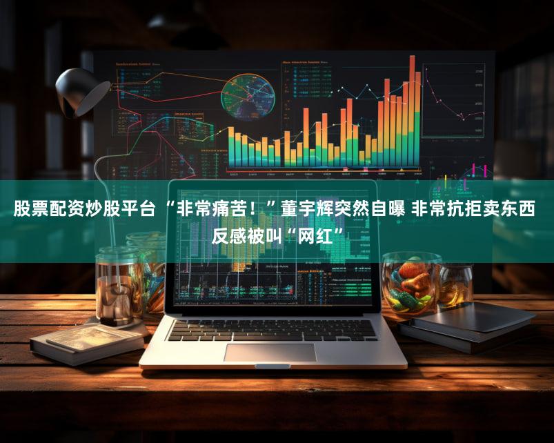 股票配资炒股平台 “非常痛苦！”董宇辉突然自曝 非常抗拒卖东西 反感被叫“网红”