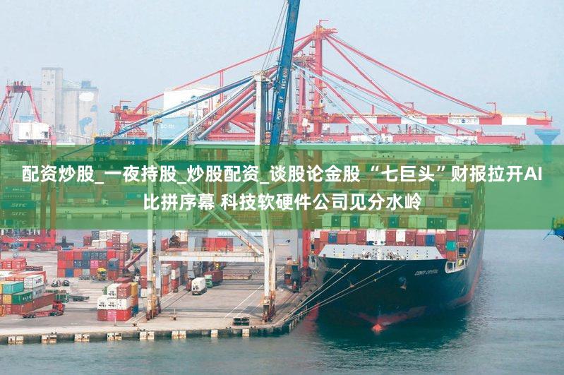 配资炒股_一夜持股_炒股配资_谈股论金股 “七巨头”财报拉开AI比拼序幕 科技软硬件公司见分水岭