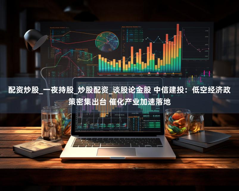 配资炒股_一夜持股_炒股配资_谈股论金股 中信建投：低空经济政策密集出台 催化产业加速落地