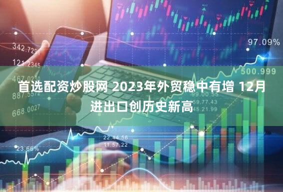 首选配资炒股网 2023年外贸稳中有增 12月进出口创历史新高