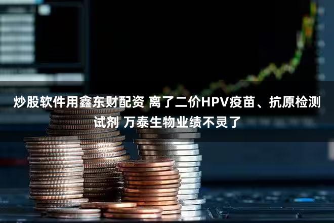 炒股软件用鑫东财配资 离了二价HPV疫苗、抗原检测试剂 万泰生物业绩不灵了