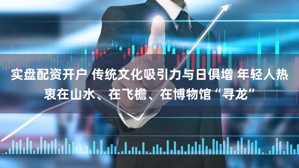 实盘配资开户 传统文化吸引力与日俱增 年轻人热衷在山水、在飞檐、在博物馆“寻龙”