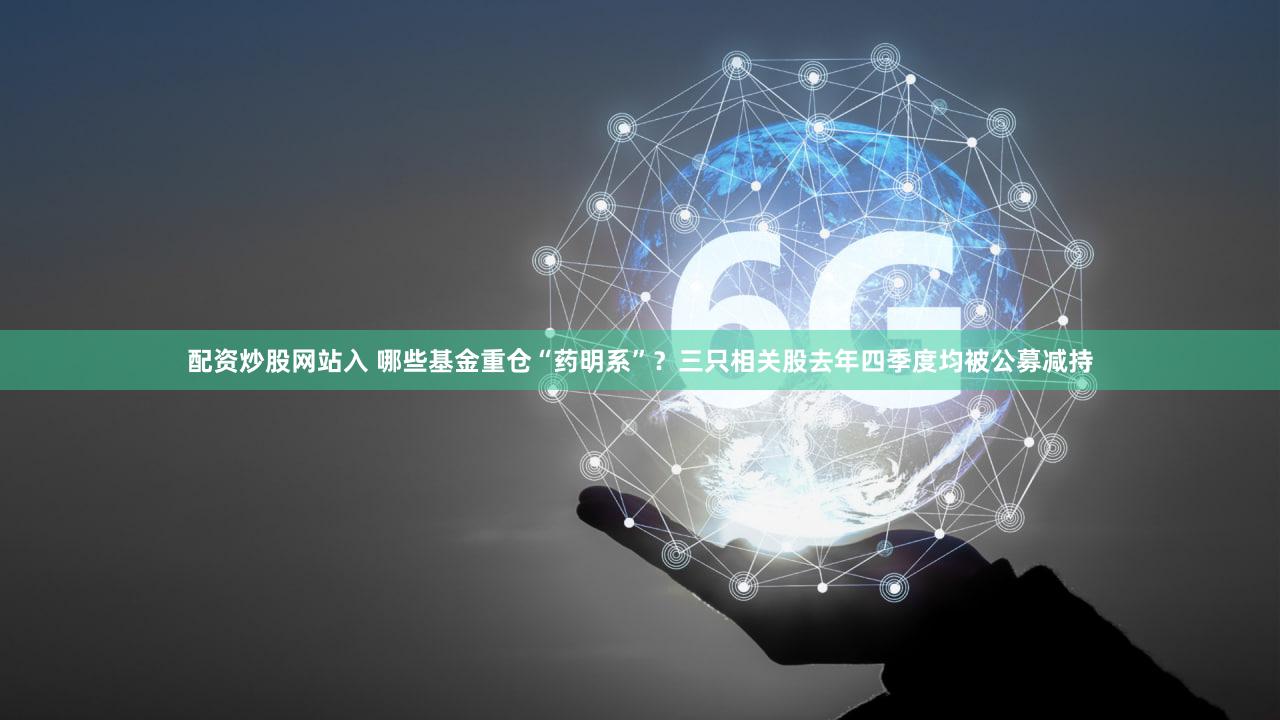 配资炒股网站入 哪些基金重仓“药明系”？三只相关股去年四季度均被公募减持
