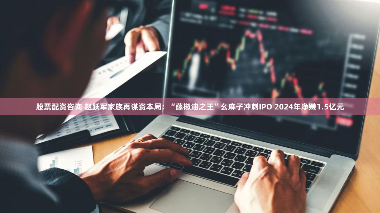 股票配资咨询 赵跃军家族再谋资本局：“藤椒油之王”幺麻子冲刺IPO 2024年净赚1.5亿元