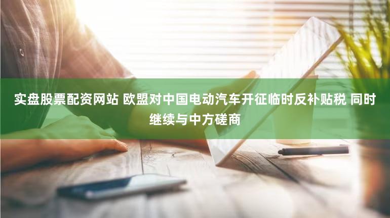 实盘股票配资网站 欧盟对中国电动汽车开征临时反补贴税 同时继续与中方磋商