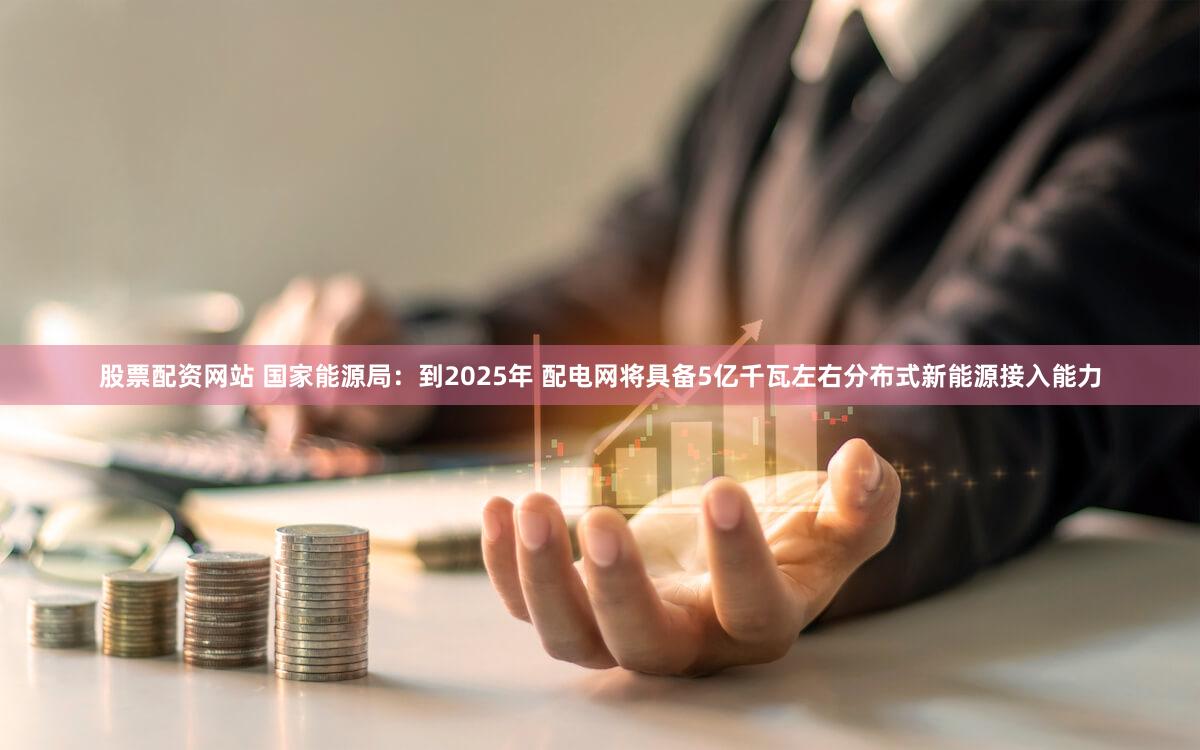 股票配资网站 国家能源局：到2025年 配电网将具备5亿千瓦左右分布式新能源接入能力