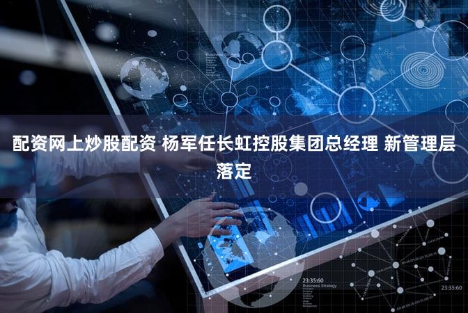配资网上炒股配资 杨军任长虹控股集团总经理 新管理层落定