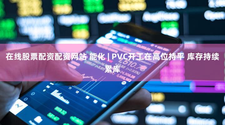 在线股票配资配资网站 能化 | PVC开工在高位持平 库存持续累库