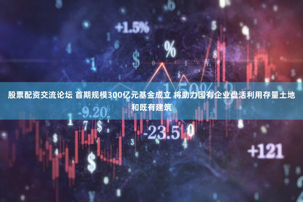 股票配资交流论坛 首期规模300亿元基金成立 将助力国有企业盘活利用存量土地和既有建筑