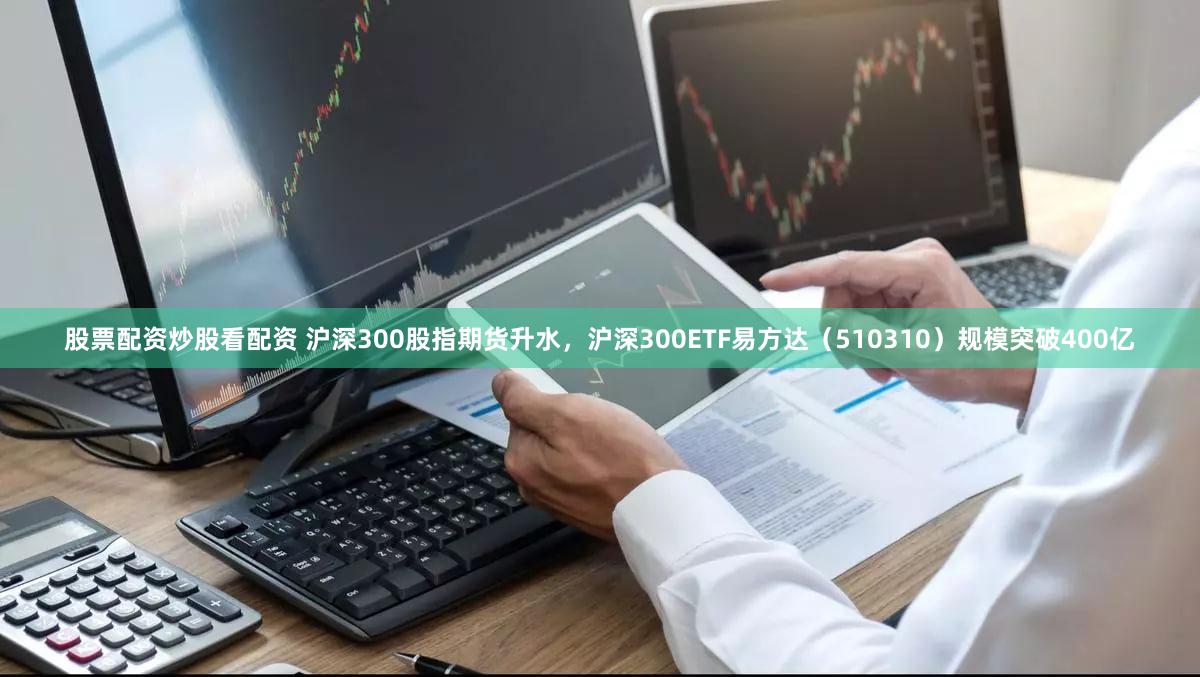 股票配资炒股看配资 沪深300股指期货升水，沪深300ETF易方达（510310）规模突破400亿