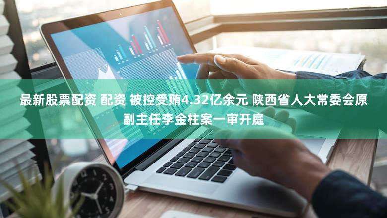 最新股票配资 配资 被控受贿4.32亿余元 陕西省人大常委会原副主任李金柱案一审开庭