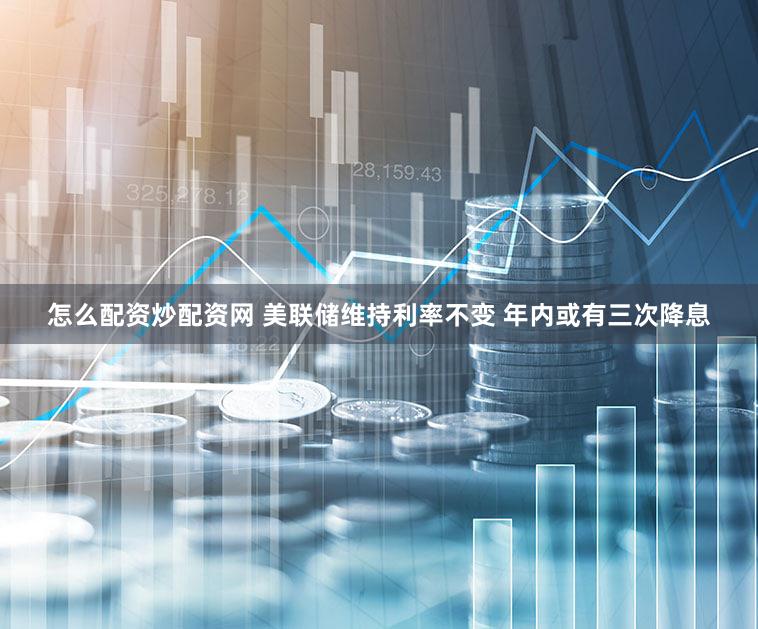 怎么配资炒配资网 美联储维持利率不变 年内或有三次降息
