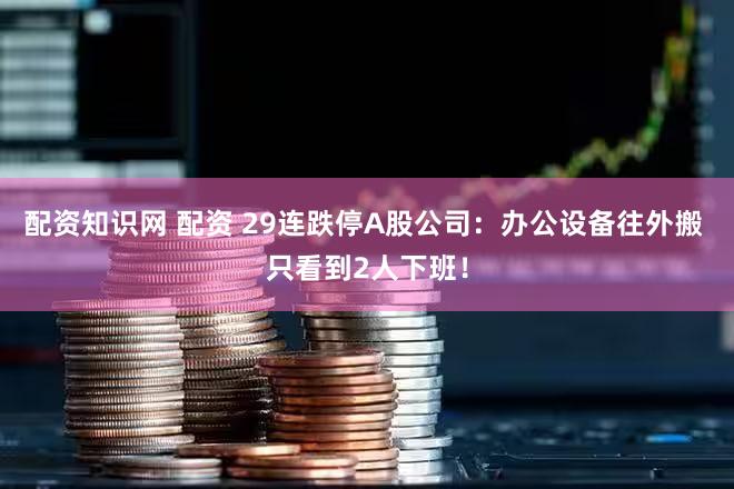 配资知识网 配资 29连跌停A股公司：办公设备往外搬 只看到2人下班！