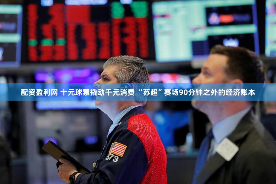 配资盈利网 十元球票撬动千元消费 “苏超”赛场90分钟之外的经济账本