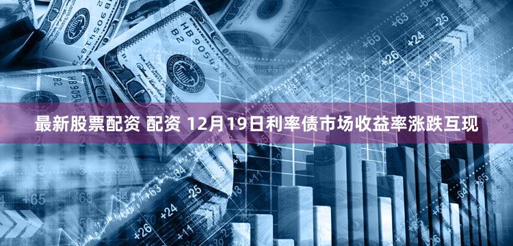 最新股票配资 配资 12月19日利率债市场收益率涨跌互现
